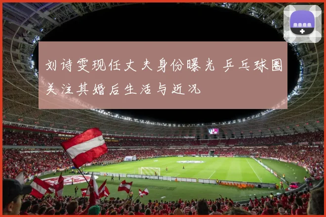 刘诗雯现任丈夫身份曝光 乒乓球圈关注其婚后生活与近况