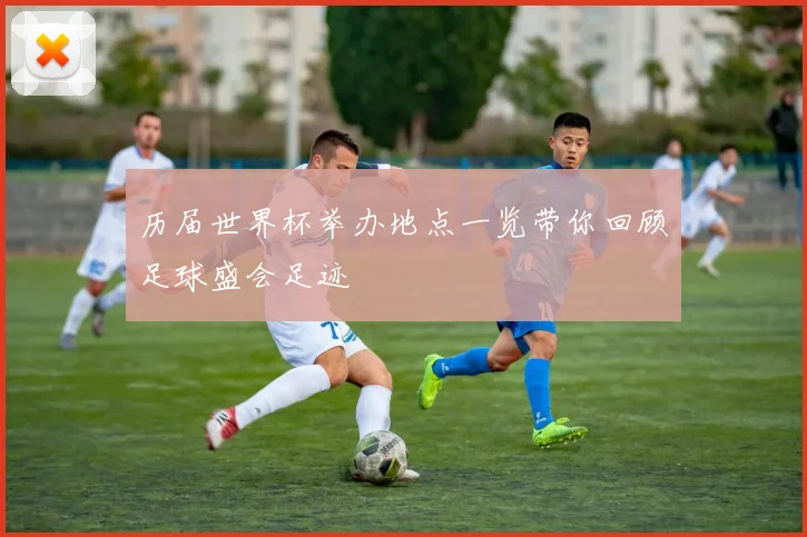 历届世界杯举办地点一览带你回顾足球盛会足迹