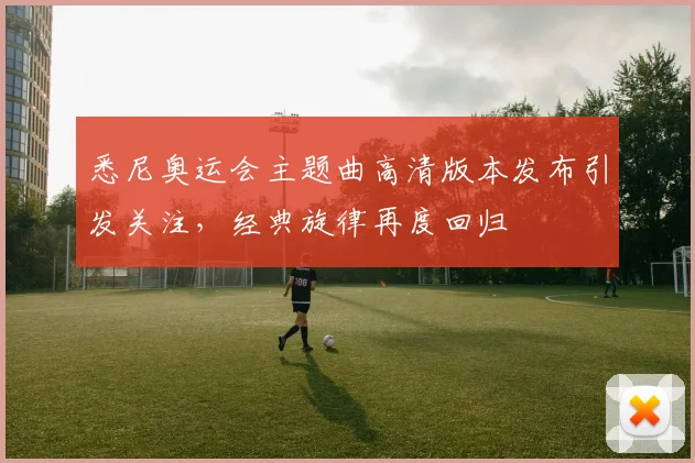 悉尼奥运会主题曲高清版本发布引发关注,经典旋律再度回归